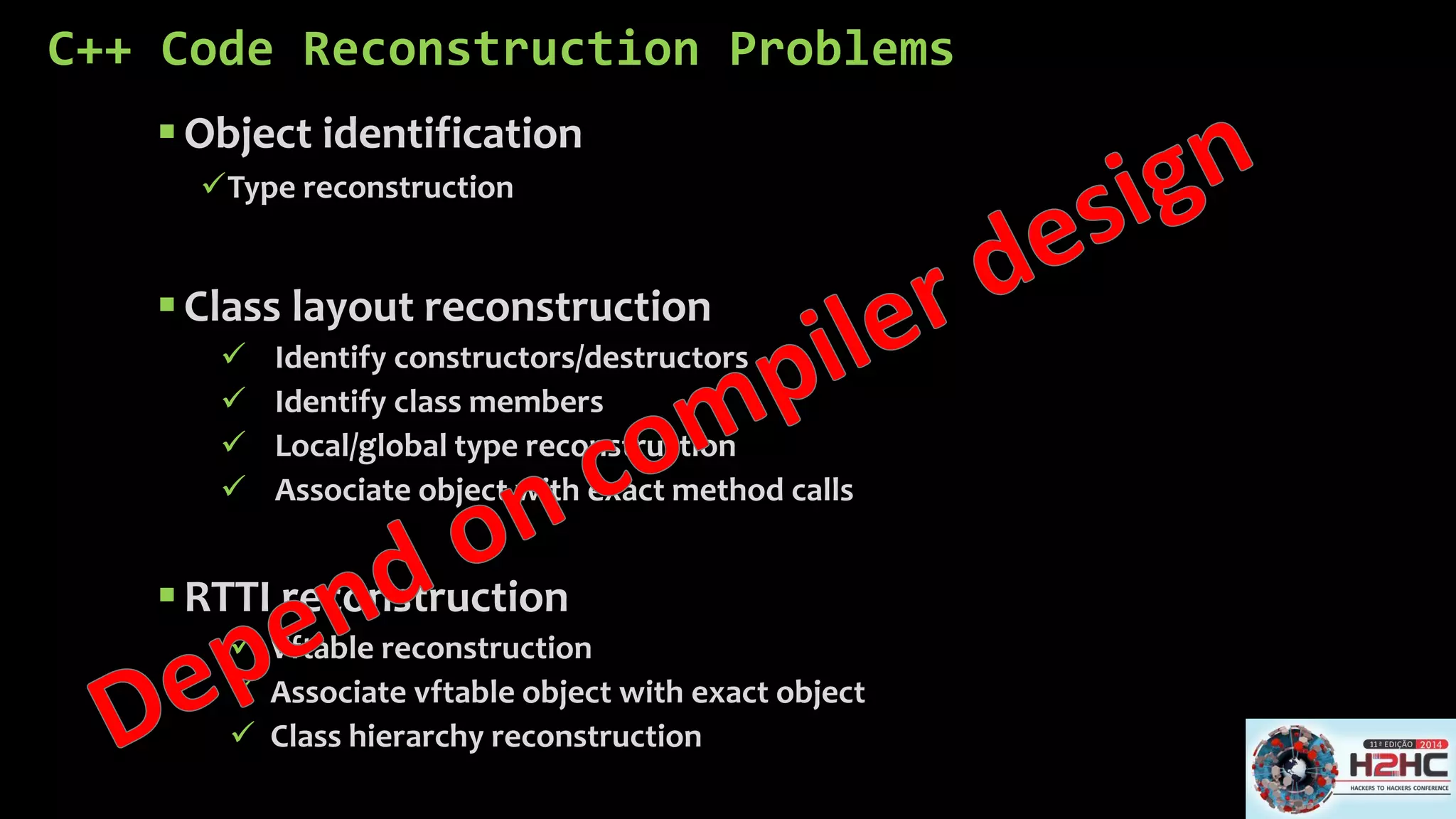 C++ Code Reconstruction Problems 
Object identification 
Type reconstruction 
Class layout reconstruction 
Identify constructors/destructors 
Identify class members 
Local/global type reconstruction 
Associate object with exact method calls 
RTTI reconstruction 
Vftablereconstruction 
Associate vftableobject with exact object 
Class hierarchy reconstruction  