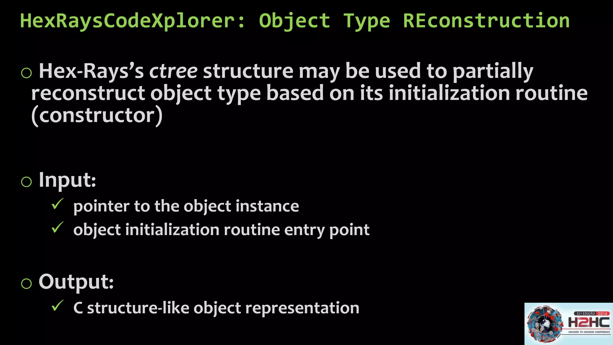 HexRaysCodeXplorer: Object Type REconstruction 
oHex-Rays’sctreestructure may be used to partially reconstruct object type based on its initialization routine (constructor) 
oInput: 
pointer to the object instance 
object initialization routine entry point 
oOutput: 
C structure-like object representation  
