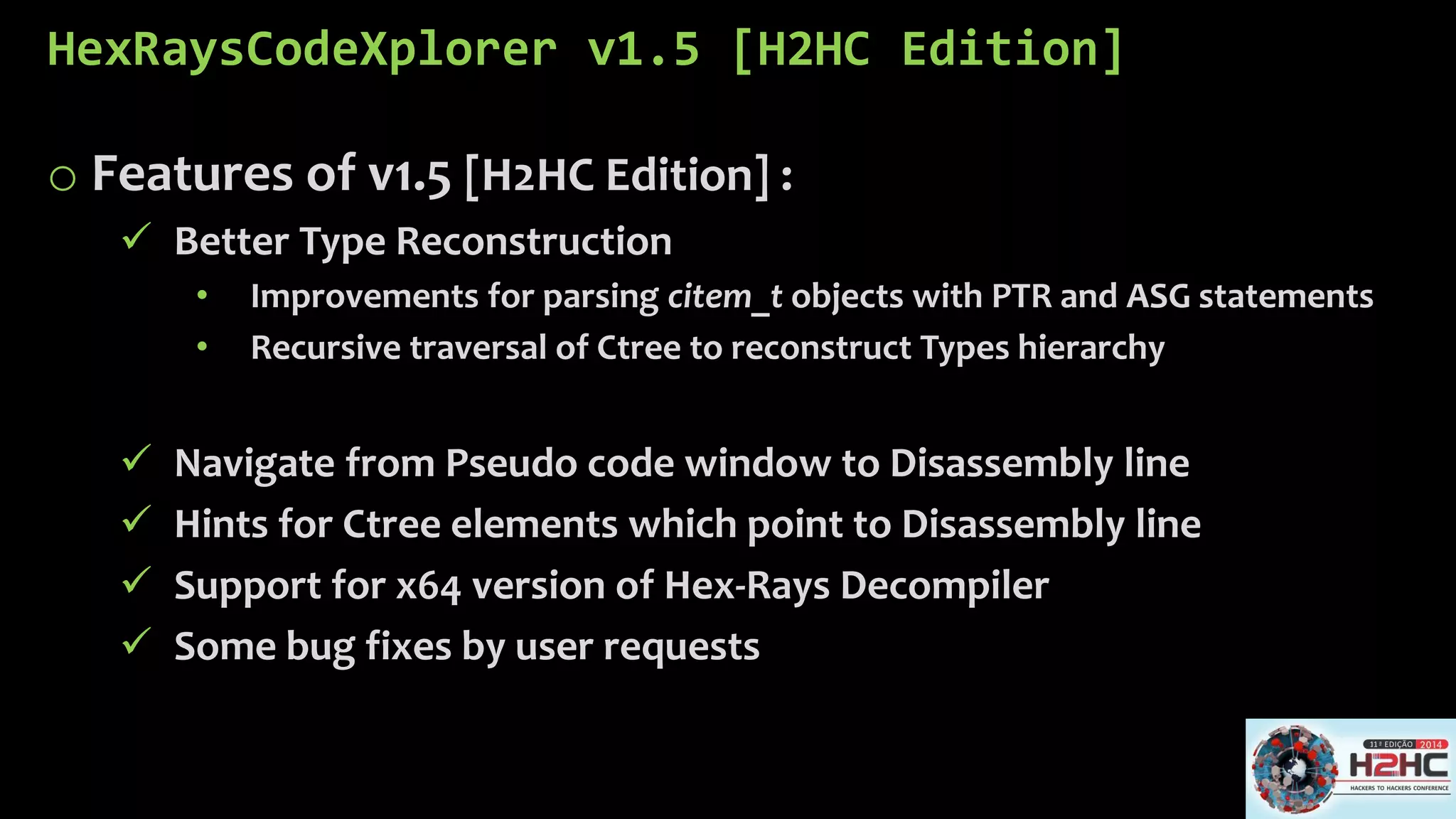 HexRaysCodeXplorerv1.5 [H2HC Edition] 
oFeatures of v1.5 [H2HC Edition] : 
Better Type Reconstruction 
•Improvements for parsing citem_tobjects with PTR andASG statements 
•Recursive traversal of Ctreeto reconstruct Types hierarchy 
Navigate from Pseudo code window to Disassembly line 
Hints for Ctreeelements which point to Disassembly line 
Support for x64 version of Hex-Rays Decompiler 
Some bug fixes by user requests  