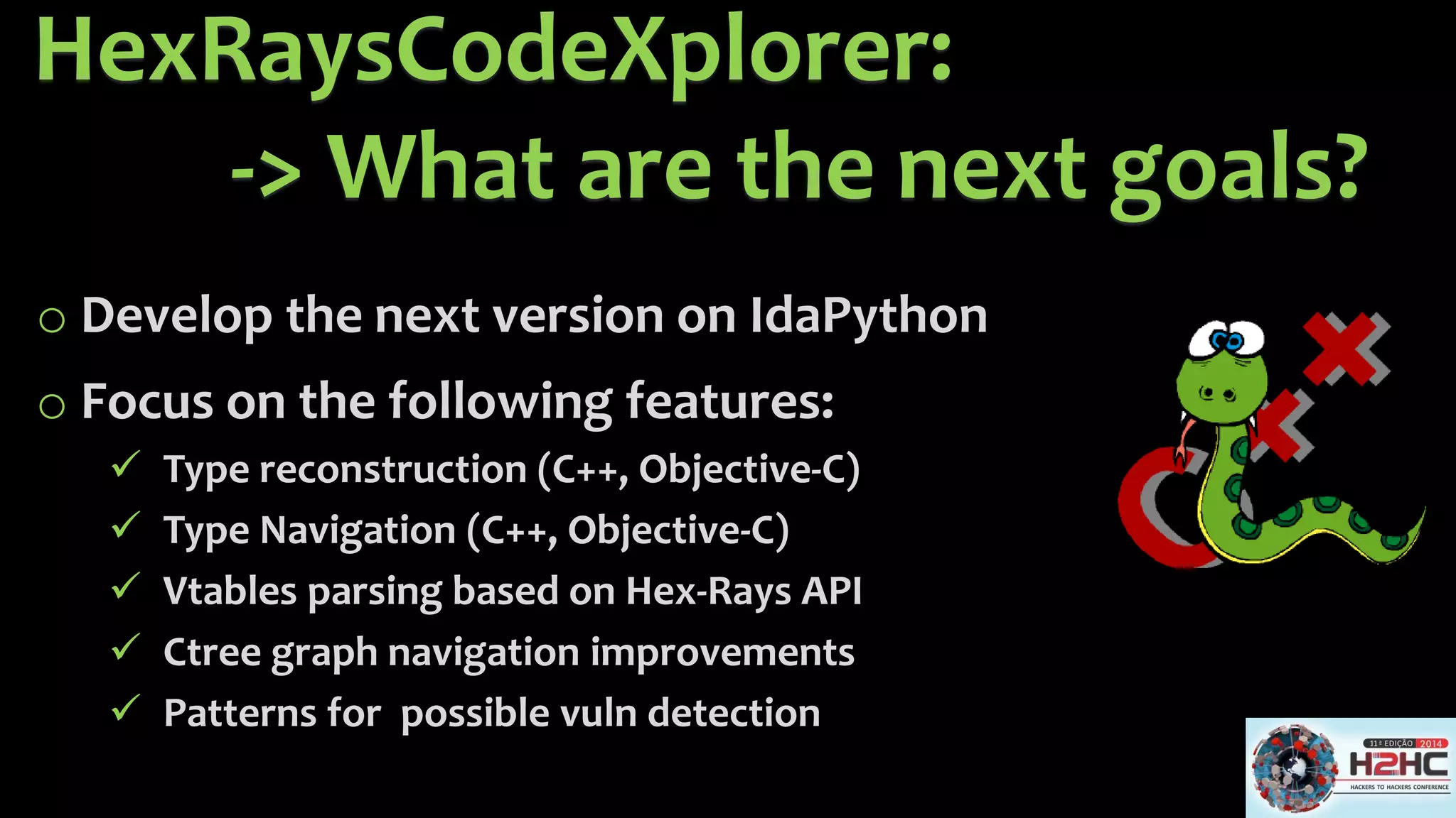 HexRaysCodeXplorer: -> What are the next goals? 
oDevelop the next version on IdaPython 
oFocus on the following features: 
Type reconstruction(C++, Objective-C) 
Type Navigation (C++, Objective-C) 
Vtablesparsing based on Hex-Rays API 
Ctreegraph navigation improvements 
Patterns for possible vulndetection  