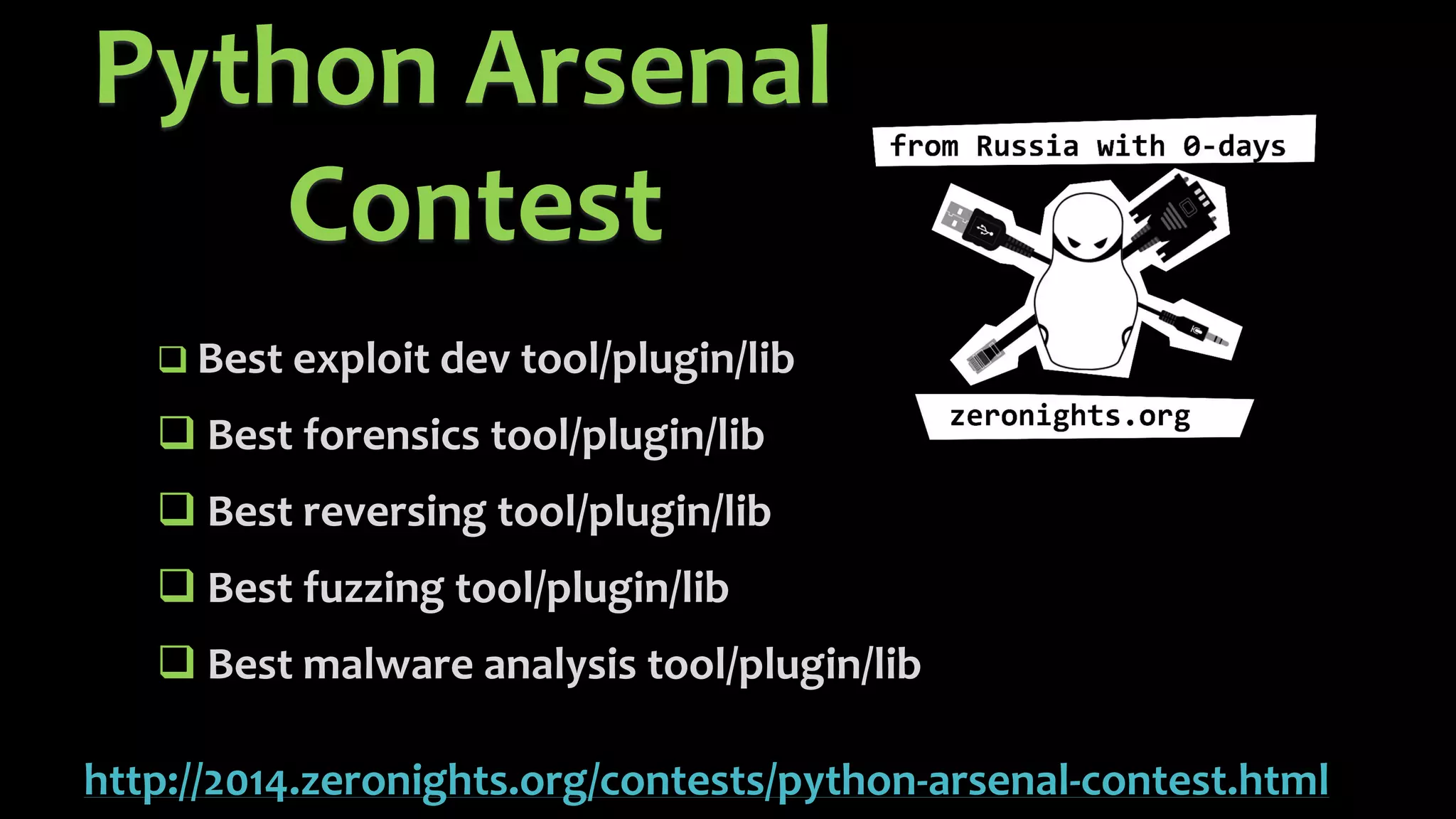 Python Arsenal Contesthttp://2014.zeronights.org/contests/python-arsenal-contest.html 
Best exploit devtool/plugin/lib 
Best forensics tool/plugin/lib 
Best reversing tool/plugin/lib 
Best fuzzing tool/plugin/lib 
Best malware analysis tool/plugin/lib  