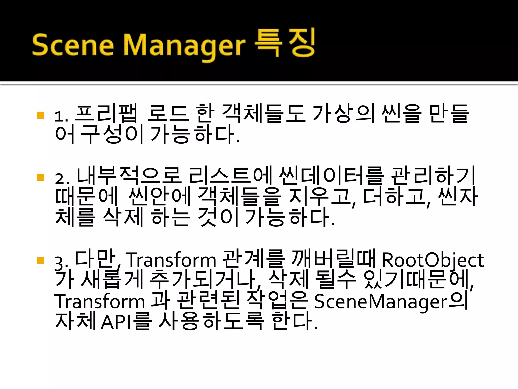    1. 프리팹 로드 한 객체들도 가상의 씬을 만들
    어 구성이 가능하다.
   2. 내부적으로 리스트에 씬데이터를 관리하기
    때문에 씬안에 객체들을 지우고, 더하고, 씬자
    체를 삭제 하는 것이 가능하다.
   3. 다만, Transform 관계를 깨버릴때 RootObject
    가 새롭게 추가되거나, 삭제 될수 있기때문에,
    Transform 과 관련된 작업은 SceneManager의
    자체 API를 사용하도록 한다.
 