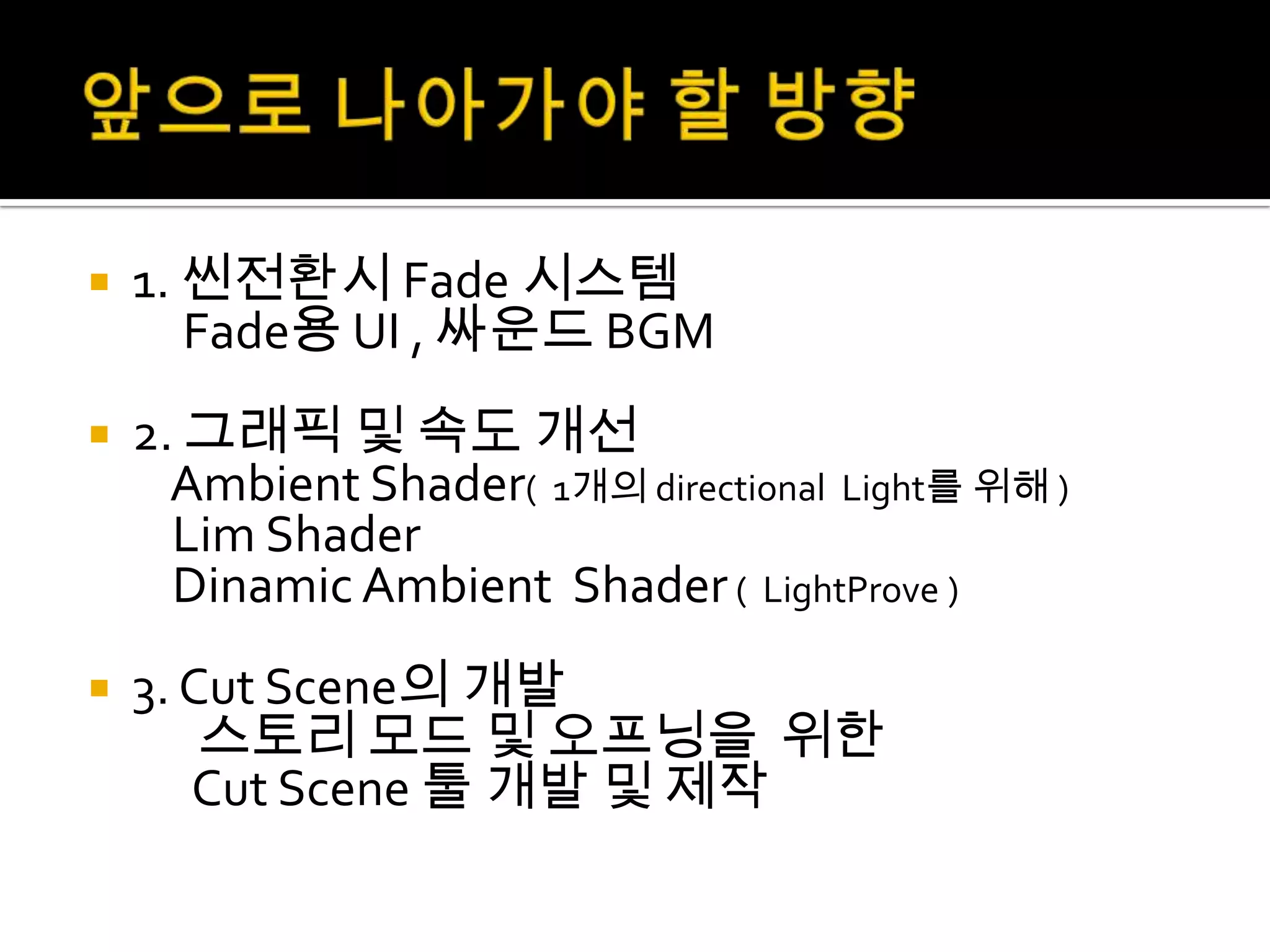    1. 씬전환시 Fade 시스템
       Fade용 UI , 싸운드 BGM
   2. 그래픽 및 속도 개선
      Ambient Shader( 1개의 directional Light를 위해 )
      Lim Shader
      Dinamic Ambient Shader ( LightProve )
   3. Cut Scene의 개발
        스토리 모드 및 오프닝을 위한
       Cut Scene 툴 개발 및 제작
 
