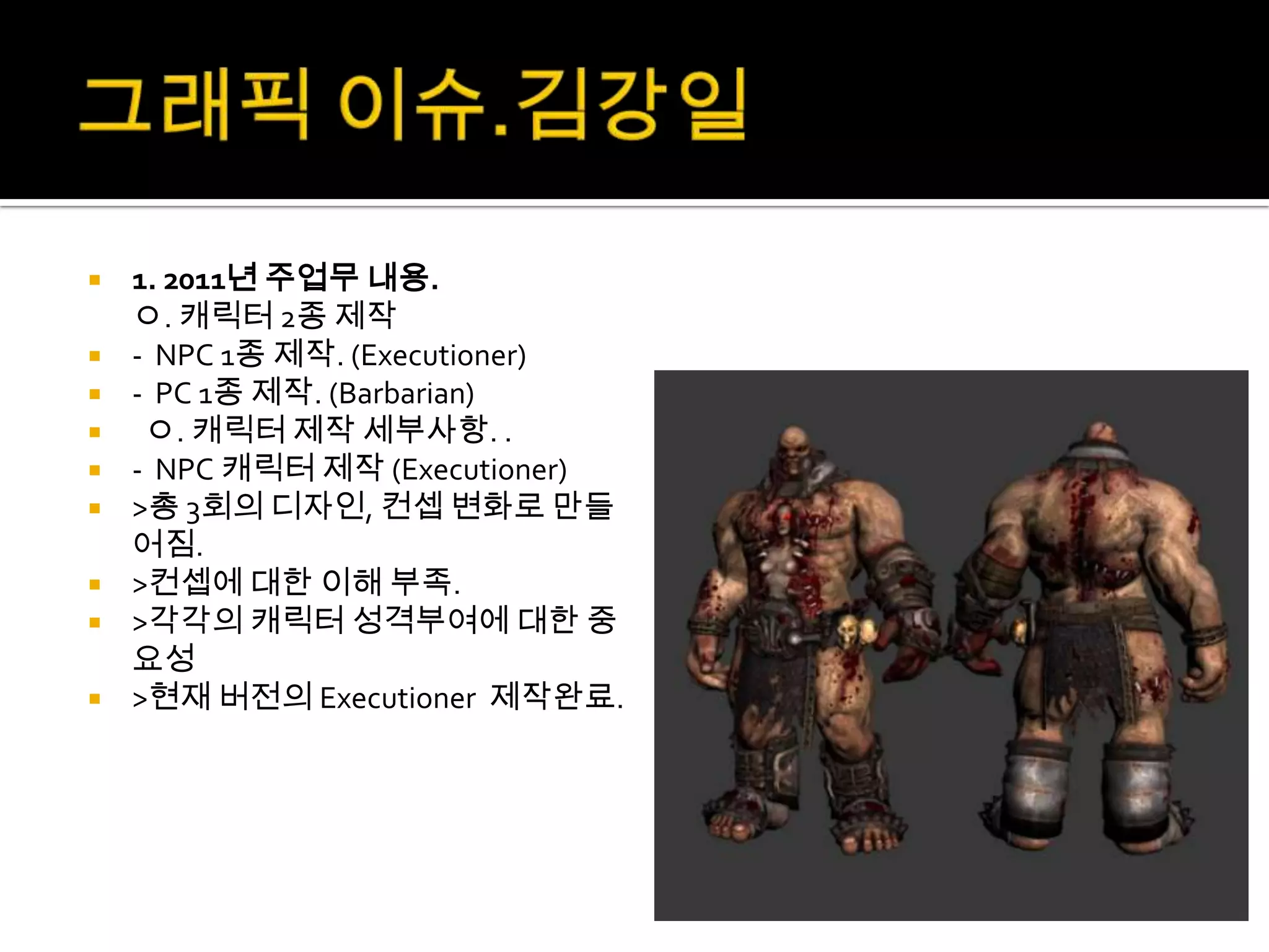    1. 2011년 주업무 내용.
    ㅇ. 캐릭터 2종 제작
   - NPC 1종 제작. (Executioner)
   - PC 1종 제작. (Barbarian)
    ㅇ. 캐릭터 제작 세부사항. .
   - NPC 캐릭터 제작 (Executioner)
   >총 3회의 디자인, 컨셉 변화로 만들
    어짐.
   >컨셉에 대한 이해 부족.
   >각각의 캐릭터 성격부여에 대한 중
    요성
   >현재 버전의 Executioner 제작완료.
 