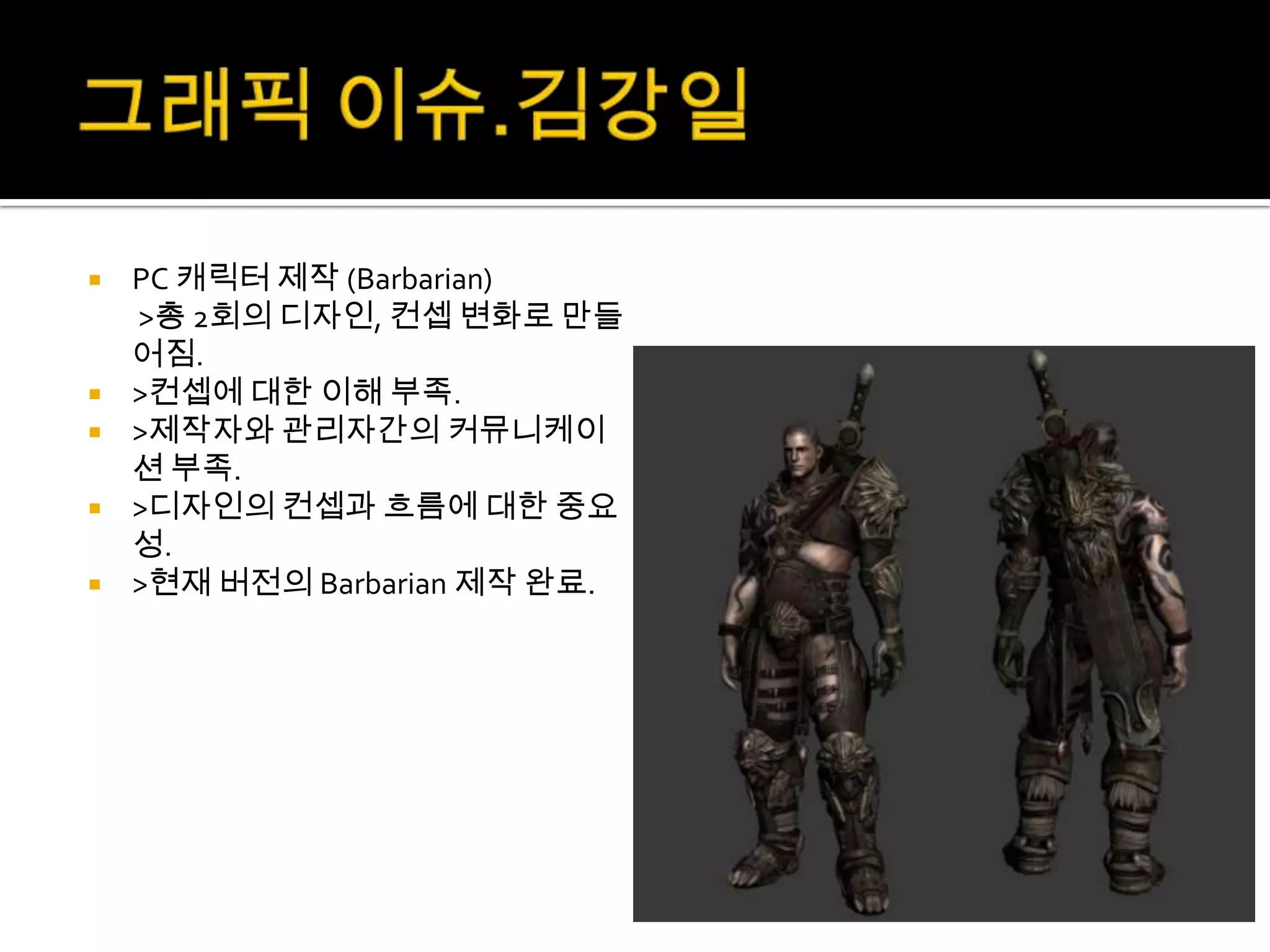    PC 캐릭터 제작 (Barbarian)
    >총 2회의 디자인, 컨셉 변화로 만들
    어짐.
   >컨셉에 대한 이해 부족.
   >제작자와 관리자간의 커뮤니케이
    션 부족.
   >디자인의 컨셉과 흐름에 대한 중요
    성.
   >현재 버전의 Barbarian 제작 완료.
 