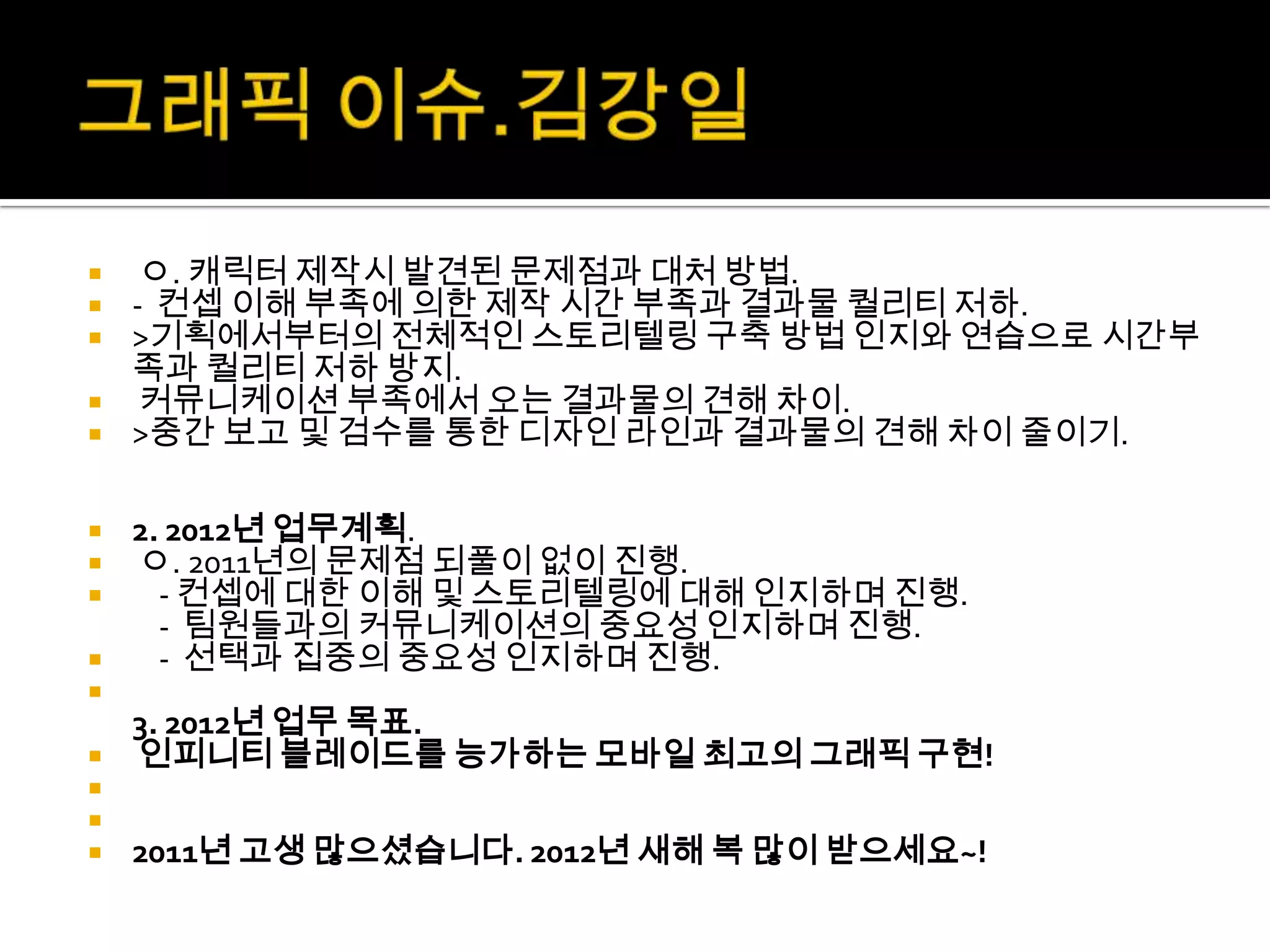   ㅇ. 캐릭터 제작시 발견된 문제점과 대처 방법.
 - 컨셉 이해 부족에 의한 제작 시간 부족과 결과물 퀄리티 저하.
 >기획에서부터의 전체적인 스토리텔링 구축 방법 인지와 연습으로 시간부
  족과 퀄리티 저하 방지.
 커뮤니케이션 부족에서 오는 결과물의 견해 차이.
 >중간 보고 및 검수를 통한 디자인 라인과 결과물의 견해 차이 줄이기.


 2. 2012년 업무계획.
 ㅇ. 2011년의 문제점 되풀이 없이 진행.
   - 컨셉에 대한 이해 및 스토리텔링에 대해 인지하며 진행.
    - 팀원들과의 커뮤니케이션의 중요성 인지하며 진행.
   - 선택과 집중의 중요성 인지하며 진행.

  3. 2012년 업무 목표.
 인피니티 블레이드를 능가하는 모바일 최고의 그래픽 구현!


   2011년 고생 많으셨습니다. 2012년 새해 복 많이 받으세요~!
 
