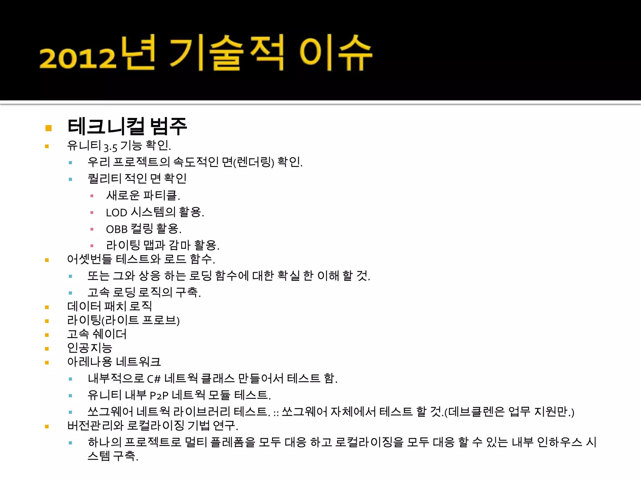    테크니컬 범주
   유니티 3.5 기능 확인.
     우리 프로젝트의 속도적인 면(렌더링) 확인.
     퀄리티 적인 면 확인
      ▪ 새로운 파티클.
      ▪ LOD 시스템의 활용.
      ▪ OBB 컬링 활용.
      ▪ 라이팅 맵과 감마 활용.
   어셋번들 테스트와 로드 함수.
     또는 그와 상응 하는 로딩 함수에 대한 확실 한 이해 할 것.
     고속 로딩 로직의 구축.
   데이터 패치 로직
   라이팅(라이트 프로브)
   고속 쉐이더
   인공지능
   아레나용 네트워크
     내부적으로 C# 네트웍 클래스 만들어서 테스트 함.
     유니티 내부 P2P 네트웍 모듈 테스트.
     쏘그웨어 네트웍 라이브러리 테스트. :: 쏘그웨어 자체에서 테스트 할 것.(데브클렌은 업무 지원만.)
   버전관리와 로컬라이징 기법 연구.
     하나의 프로젝트로 멀티 플레폼을 모두 대응 하고 로컬라이징을 모두 대응 할 수 있는 내부 인하우스 시
      스템 구축.
 