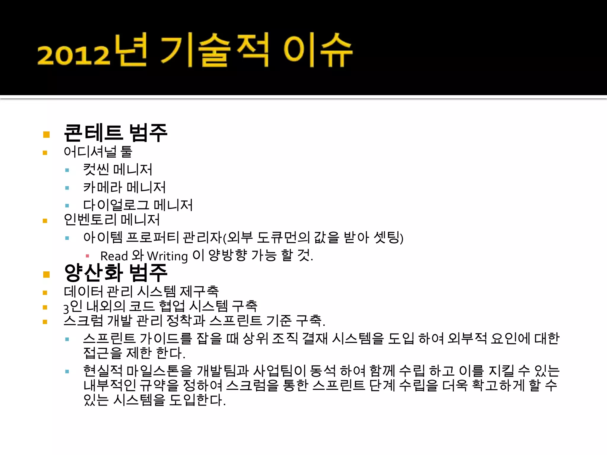    콘테트 범주
   어디셔널 툴
     컷씬 메니저
     카메라 메니저
     다이얼로그 메니저
   인벤토리 메니저
     아이템 프로퍼티 관리자(외부 도큐먼의 값을 받아 셋팅)
      ▪ Read 와 Writing 이 양방향 가능 할 것.
   양산화 범주
   데이터 관리 시스템 제구축
   3인 내외의 코드 협업 시스템 구축
   스크럼 개발 관리 정착과 스프린트 기준 구축.
     스프린트 가이드를 잡을 때 상위 조직 결재 시스템을 도입 하여 외부적 요인에 대한
      접근을 제한 한다.
     현실적 마일스톤을 개발팀과 사업팀이 동석 하여 함께 수립 하고 이를 지킬 수 있는
      내부적인 규약을 정하여 스크럼을 통한 스프린트 단계 수립을 더욱 확고하게 할 수
      있는 시스템을 도입한다.
 