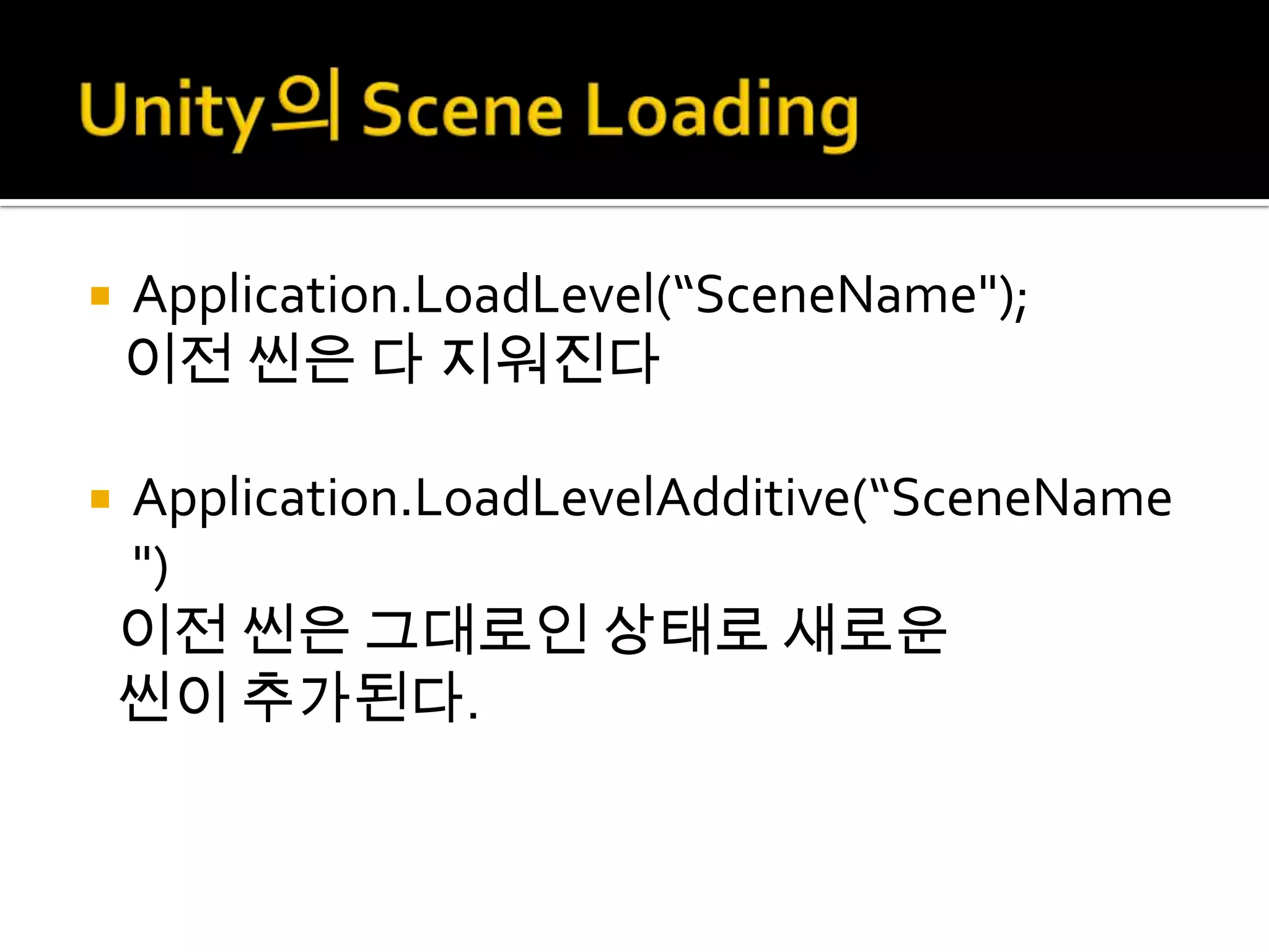    Application.LoadLevel(“SceneName");
    이전 씬은 다 지워진다

   Application.LoadLevelAdditive(“SceneName
    ")
    이전 씬은 그대로인 상태로 새로운
    씬이 추가된다.
 