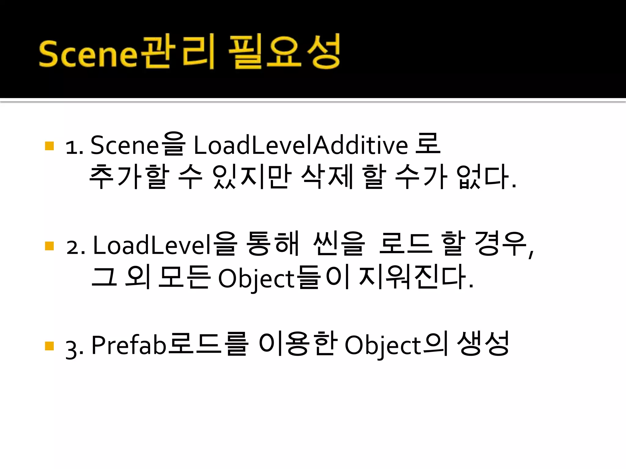    1. Scene을 LoadLevelAdditive 로
       추가할 수 있지만 삭제 할 수가 없다.

   2. LoadLevel을 통해 씬을 로드 할 경우,
       그 외 모든 Object들이 지워진다.

   3. Prefab로드를 이용한 Object의 생성
 