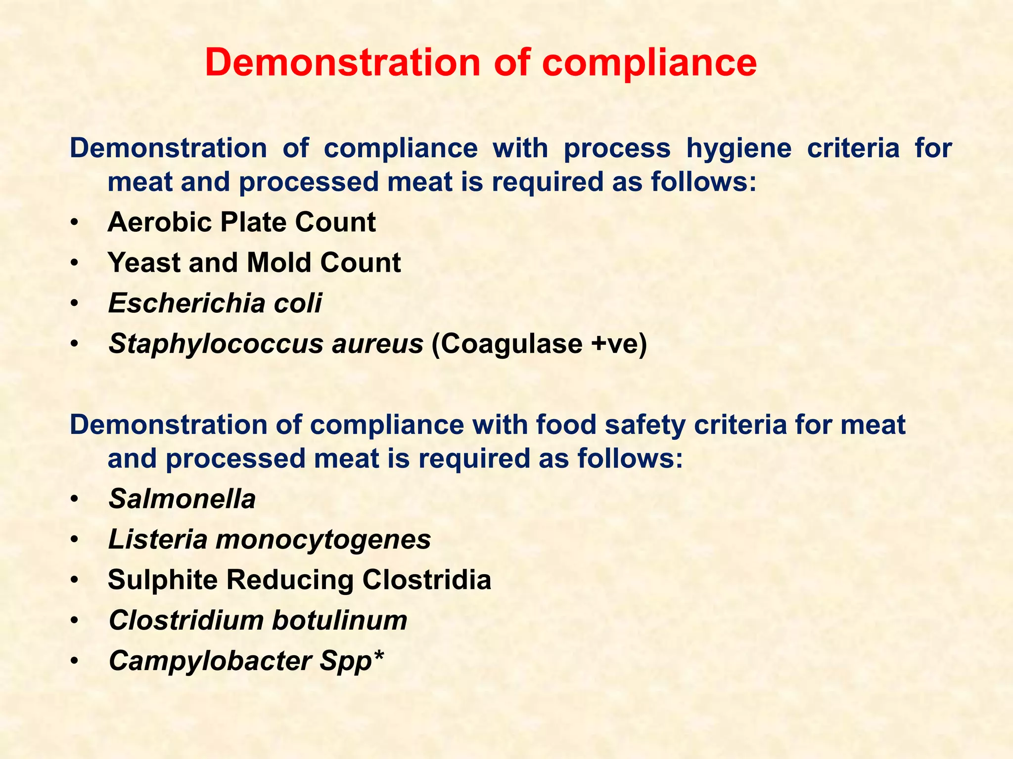 Demonstration of compliance
Demonstration of compliance with process hygiene criteria for
meat and processed meat is required as follows:
• Aerobic Plate Count
• Yeast and Mold Count
• Escherichia coli
• Staphylococcus aureus (Coagulase +ve)
Demonstration of compliance with food safety criteria for meat
and processed meat is required as follows:
• Salmonella
• Listeria monocytogenes
• Sulphite Reducing Clostridia
• Clostridium botulinum
• Campylobacter Spp*
 