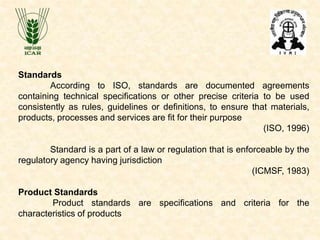 Standards
According to ISO, standards are documented agreements
containing technical specifications or other precise criteria to be used
consistently as rules, guidelines or definitions, to ensure that materials,
products, processes and services are fit for their purpose
(ISO, 1996)
Standard is a part of a law or regulation that is enforceable by the
regulatory agency having jurisdiction
(ICMSF, 1983)
Product Standards
Product standards are specifications and criteria for the
characteristics of products
 