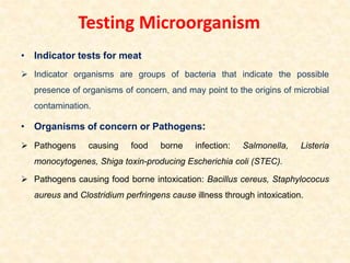 Testing Microorganism
• Indicator tests for meat
 Indicator organisms are groups of bacteria that indicate the possible
presence of organisms of concern, and may point to the origins of microbial
contamination.
• Organisms of concern or Pathogens:
 Pathogens causing food borne infection: Salmonella, Listeria
monocytogenes, Shiga toxin-producing Escherichia coli (STEC).
 Pathogens causing food borne intoxication: Bacillus cereus, Staphylococus
aureus and Clostridium perfringens cause illness through intoxication.
 