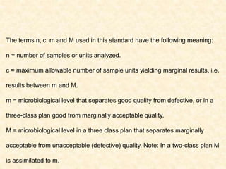 The terms n, c, m and M used in this standard have the following meaning:
n = number of samples or units analyzed.
c = maximum allowable number of sample units yielding marginal results, i.e.
results between m and M.
m = microbiological level that separates good quality from defective, or in a
three-class plan good from marginally acceptable quality.
M = microbiological level in a three class plan that separates marginally
acceptable from unacceptable (defective) quality. Note: In a two-class plan M
is assimilated to m.
 