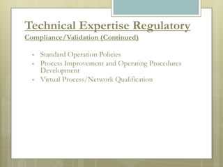 Technical Expertise Regulatory
Compliance/Validation (Continued)

     Standard Operation Policies
     Process Improvement and Operating Procedures
      Development
     Virtual Process/Network Qualification
 