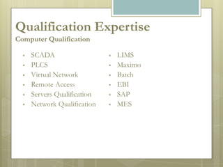 Qualification Expertise
Computer Qualification

     SCADA                      LIMS
     PLCS                       Maximo
     Virtual Network            Batch
     Remote Access              EBI
     Servers Qualification      SAP
     Network Qualification      MES
 
