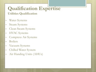 Qualification Expertise
    Utilities Qualification

    Water Systems
    Steam Systems
    Clean Steam Systems
    HVAC Systems
    Compress Air Systems
    Boilers
    Vacuum Systems
    Chilled Water System
    Air Handing Units (AHUs)
 