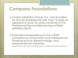 Company Foundations
 Codex   Validation Group, Inc. was founded
 by two (2) professionals with over 12 years of
 experience (over 25 years combine) in the
 Professional Service field serving multiple
 satisfied clients.

 International
             experience in the cGMP
 Compliance, Automation and Validation for
 Pharmaceutical, Biotechnology, and
 Medical device industries.
  (Puerto Rico, USA “East and West Coast”, Europe, and Latin America. )
 