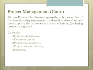 Project Management (Cont.)
We Just Deliver! Our dynamic approach, with a clear idea of
the manufacturing requirements, and results-oriented attitude
serve to prove the we are leaders in manufacturing/packaging
project management.
We can do:
   Contract administration
   Document control
   Project controls delivery
   Project execution planning
   Scheduling
 