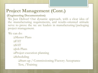 Project Management (Cont.)
(Engineering Documentation)
We Just Deliver! Our dynamic approach, with a clear idea of
the manufacturing requirements, and results-oriented attitude
serve to prove the we are leaders in manufacturing/packaging
project management.
 We can do:
    Master Plans
    FAT
    SAT
    Job Plans
    Project execution planning
    Scheduling
        Start-up / Commissioning/Factory Acceptance
        Test, /Training
 