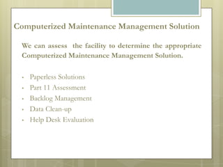 Computerized Maintenance Management Solution

 We can assess the facility to determine the appropriate
 Computerized Maintenance Management Solution.

    Paperless Solutions
    Part 11 Assessment
    Backlog Management
    Data Clean-up
    Help Desk Evaluation
 