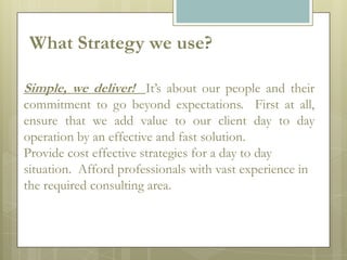 What Strategy we use?

Simple, we deliver! It’s about our people and their
commitment to go beyond expectations. First at all,
ensure that we add value to our client day to day
operation by an effective and fast solution.
Provide cost effective strategies for a day to day
situation. Afford professionals with vast experience in
the required consulting area.
 