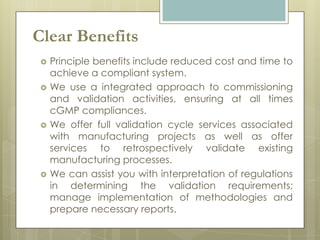 Clear Benefits
    Principle benefits include reduced cost and time to
     achieve a compliant system.
    We use a integrated approach to commissioning
     and validation activities, ensuring at all times
     cGMP compliances.
    We offer full validation cycle services associated
     with manufacturing projects as well as offer
     services to retrospectively validate existing
     manufacturing processes.
    We can assist you with interpretation of regulations
     in determining the validation requirements;
     manage implementation of methodologies and
     prepare necessary reports.
 