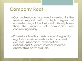 Company Root
 Our professionals are mind oriented to the
 service support with a high degree of
 understanding of the fast and critical phases
 that the majority of companies are
 confronting today.

 Professionals
              with experience working in high
 regulated environments such as consent
 decrees, inspections, remediation
 actions, and Audits as internal resource
 and/or third party auditors.
 
