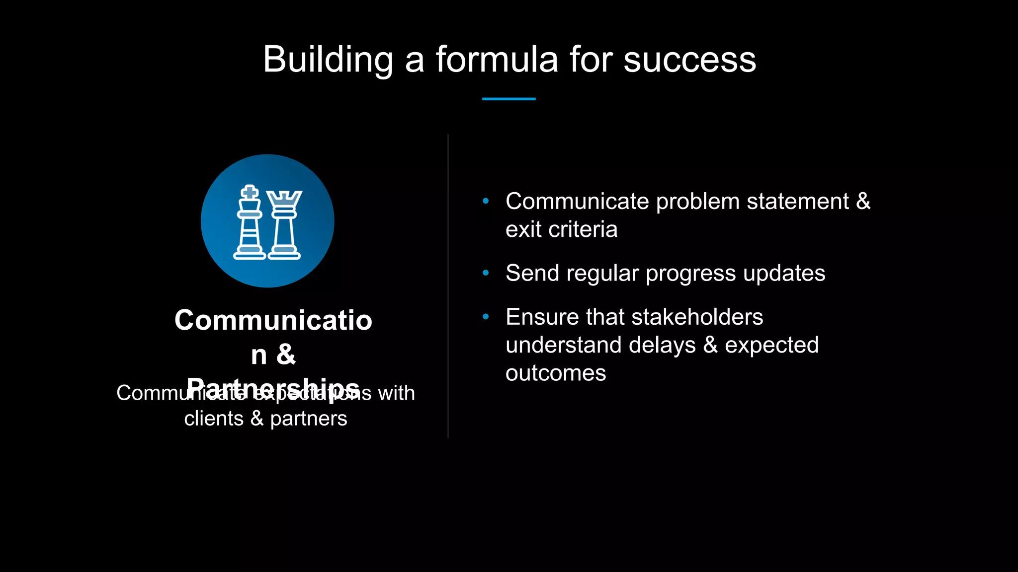 Communicate expectations with
clients & partners
Communicatio
n &
Partnerships
• Communicate problem statement &
exit criteria
• Send regular progress updates
• Ensure that stakeholders
understand delays & expected
outcomes
Building a formula for success
 