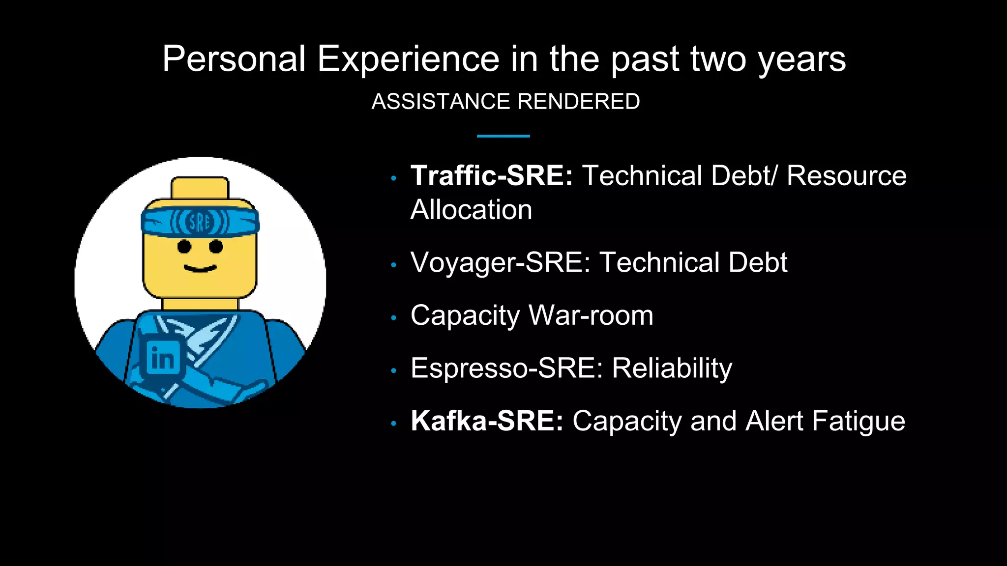 Personal Experience in the past two years
ASSISTANCE RENDERED
• Traffic-SRE: Technical Debt/ Resource
Allocation
• Voyager-SRE: Technical Debt
• Capacity War-room
• Espresso-SRE: Reliability
• Kafka-SRE: Capacity and Alert Fatigue
 