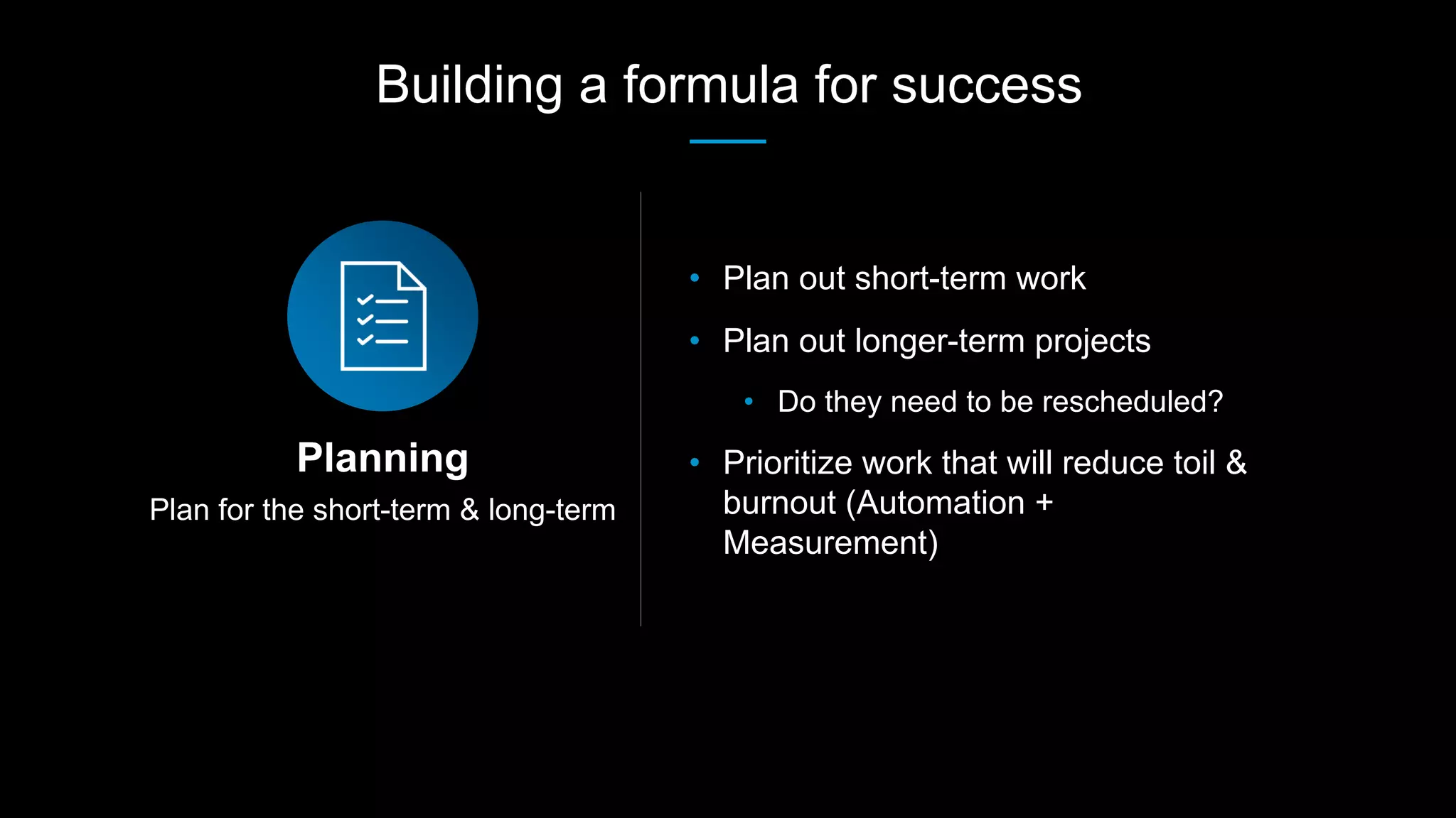 Plan for the short-term & long-term
Planning
• Plan out short-term work
• Plan out longer-term projects
• Do they need to be rescheduled?
• Prioritize work that will reduce toil &
burnout (Automation +
Measurement)
Building a formula for success
 