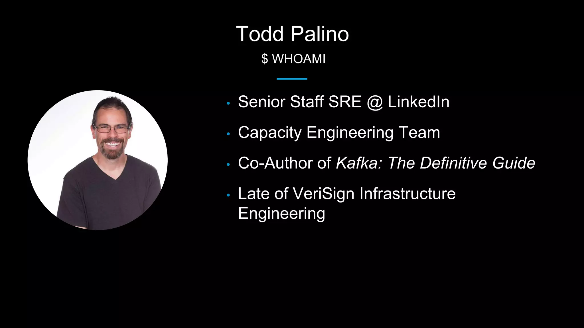 Todd Palino
$ WHOAMI
• Senior Staff SRE @ LinkedIn
• Capacity Engineering Team
• Co-Author of Kafka: The Definitive Guide
• Late of VeriSign Infrastructure
Engineering
 