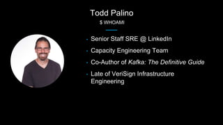 Todd Palino
$ WHOAMI
• Senior Staff SRE @ LinkedIn
• Capacity Engineering Team
• Co-Author of Kafka: The Definitive Guide
...