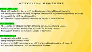 HEAD OF OPERATIONS
Check with local authorities to verify the Disaster and obtain additional information
Ask for help from referral hospitals, local police and volunteer organizations are deemed necessary
Is responsible for notifying all the doctors
Be responsible to see that families of victims are notified as soon as possible
NURSE IN CHARGE
To coordinate for adequate numbers of nursing personnel and nursing services
Assign nursing staffs to be designated to prepare for incoming patients
Nursing staffs available for immediate use and in 30 minutes
HEAD FRONT OFFICE
Quick registrations of all victims
Set up Patient information center
Assign one front office executive to aid with discharge of hospital patients, If required
Will announce code Yellow Clear on authorization from MS
SPECIFIC ROLES AND RESPONSIBILITIES
 