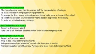 HOUSEKEEPING SUPERVISOR
The Housekeeping supervisor to arrange staff for transportation of patients
To assist facilities in bringing down equipment etc
To arrange for linen supply to the departments due to increase in demand if required
To send housekeepers to ward to clear rooms as soon as possible if necessary
To assist security in cleaning pathways
URGEON(EMERGENCY WARD)
Report to Emergency Ward
Take care of all admitted patients and be there in the Emergency Ward
HELPER(EMERGENCY WARD)
Report to Emergency Ward
Help in Bed setup at Emergency Wards
Bring mattresses from attendant’s area in the Basement if needed
Transport supplies from Pharmacy, Purchase and Store room to Emergency Ward
 