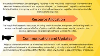 Hospital administrators and emergency response teams will assess the situation to determine the
extent of the external disaster and its potential impact on the hospital. They will coordinate with
local authorities, emergency services, and other relevant agencies to gather information and plan
the hospital's response.
Resource Allocation
The hospital will assess its resources, including medical supplies, equipment, and staffing levels, to
ensure readiness for potential influx of patients. Additional resources may be requested from
external agencies or neighboring healthcare facilities if needed.
Communication and Updates
Regular communication will be maintained with internal staff, patients, and external stakeholders
to provide updates on the situation and any actions being taken by the hospital. This could include
communicating with patients and their families about any changes to appointments or procedures.
 