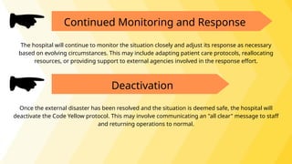 Continued Monitoring and Response
The hospital will continue to monitor the situation closely and adjust its response as necessary
based on evolving circumstances. This may include adapting patient care protocols, reallocating
resources, or providing support to external agencies involved in the response effort.
Deactivation
Once the external disaster has been resolved and the situation is deemed safe, the hospital will
deactivate the Code Yellow protocol. This may involve communicating an "all clear" message to staff
and returning operations to normal.
 