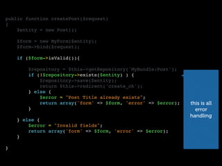 public function createPost($request)
{
$entity = new Post();
$form = new MyForm($entity);
$form->bind($request);
if ($form->isValid()){
$repository = $this->getRepository('MyBundle:Post');
if (!$repository->exists($entity) ) {
$repository->save($entity);
return $this->redirect('create_ok');
} else {
$error = "Post Title already exists";
return array('form' => $form, 'error' => $error);
}
} else {
$error = "Invalid fields";
return array('form' => $form, 'error' => $error);
}
}
this is all
error
handling
 
