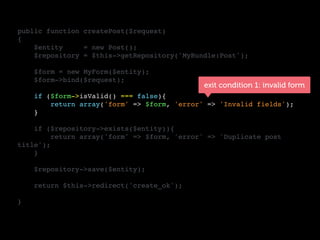 public function createPost($request)
{
$entity = new Post();
$repository = $this->getRepository('MyBundle:Post');
$form = new MyForm($entity);
$form->bind($request);
if ($form->isValid() === false){
return array('form' => $form, 'error' => 'Invalid fields');
}
if ($repository->exists($entity)){
return array('form' => $form, 'error' => 'Duplicate post
title');
}
$repository->save($entity);
return $this->redirect('create_ok');
}
exit condition 1: invalid form
 