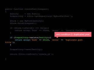 public function createPost($request)
{
$entity = new Post();
$repository = $this->getRepository('MyBundle:Post');
$form = new MyForm($entity);
$form->bind($request);
if ($form->isValid() === false){
return array('form' => $form, 'error' => 'Invalid fields');
}
if ($repository->exists($entity)){
return array('form' => $form, 'error' => 'Duplicate post
title');
}
$repository->save($entity);
return $this->redirect('create_ok');
}
exit condition 2: duplicated post
 