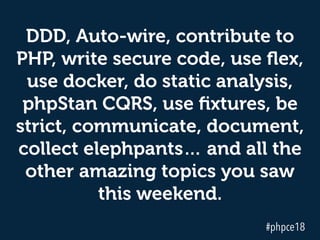 DDD, Auto-wire, contribute to
PHP, write secure code, use ﬂex,
use docker, do static analysis,
phpStan CQRS, use ﬁxtures, be
strict, communicate, document,
collect elephpants… and all the
other amazing topics you saw
this weekend.
#phpce18
 