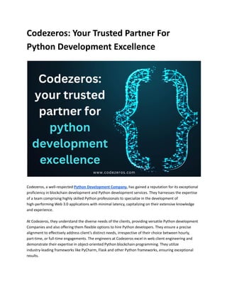Codezeros: Your Trusted Partner For
Python Development Excellence
Codezeros, a well-respected Python Development Company, has gained a reputation for its exceptional
proficiency in blockchain development and Python development services. They harnesses the expertise
of a team comprising highly skilled Python professionals to specialize in the development of
high-performing Web 3.0 applications with minimal latency, capitalizing on their extensive knowledge
and experience.
At Codezeros, they understand the diverse needs of the clients, providing versatile Python development
Companies and also offering them flexible options to hire Python developers. They ensure a precise
alignment to effectively address client’s distinct needs, irrespective of their choice between hourly,
part-time, or full-time engagements. The engineers at Codezeros excel in web client engineering and
demonstrate their expertise in object-oriented Python blockchain programming. They utilize
industry-leading frameworks like PyCharm, Flask and other Python frameworks, ensuring exceptional
results.
 