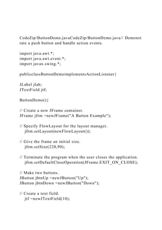 CodeZip/ButtonDemo.javaCodeZip/ButtonDemo.java// Demonst
rate a push button and handle action events.
import java.awt.*;
import java.awt.event.*;
import javax.swing.*;
publicclassButtonDemoimplementsActionListener{
JLabel jlab;
JTextField jtf;
ButtonDemo(){
// Create a new JFrame container.
JFrame jfrm =newJFrame("A Button Example");
// Specify FlowLayout for the layout manager.
jfrm.setLayout(newFlowLayout());
// Give the frame an initial size.
jfrm.setSize(220,90);
// Terminate the program when the user closes the application.
jfrm.setDefaultCloseOperation(JFrame.EXIT_ON_CLOSE);
// Make two buttons.
JButton jbtnUp =newJButton("Up");
JButton jbtnDown =newJButton("Down");
// Create a text field.
jtf =newJTextField(10);
 