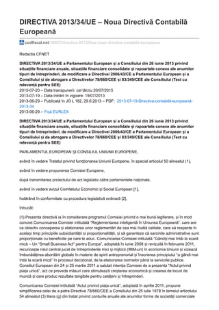 DIRECTIVA 2013/34/UE – Noua Directivă Contabilă
Europeană
codfiscal.net/36657/directiva-201334ue-noua-directiva-contabila-europeana
Redactia CFNET
DIRECTIVA 2013/34/UE a Parlamentului European și a Consiliului din 26 iunie 2013 privind
situațiile financiare anuale, situațiile financiare consolidate și rapoartele conexe ale anumitor
tipuri de întreprinderi, de modificare a Directivei 2006/43/CE a Parlamentului European și a
Consiliului și de abrogare a Directivelor 78/660/CEE și 83/349/CEE ale Consiliului (Text cu
relevanță pentru SEE)
2015-07-20 – Data transpunerii: cel târziu 20/07/2015
2013-07-19 – Data intrării în vigoare: 19/07/2013
2013-06-29 – Publicată în JO L 182, 29.6.2013 – PDF: 2013-07-19-Directiva-contabilă-europeană-
2013-34
2013-06-29 – Fișă EURLEX
DIRECTIVA 2013/34/UE a Parlamentului European și a Consiliului din 26 iunie 2013 privind
situațiile financiare anuale, situațiile financiare consolidate și rapoartele conexe ale anumitor
tipuri de întreprinderi, de modificare a Directivei 2006/43/CE a Parlamentului European și a
Consiliului și de abrogare a Directivelor 78/660/CEE și 83/349/CEE ale Consiliului (Text cu
relevanță pentru SEE)
PARLAMENTUL EUROPEAN ȘI CONSILIUL UNIUNII EUROPENE,
având în vedere Tratatul privind funcționarea Uniunii Europene, în special articolul 50 alineatul (1),
având în vedere propunerea Comisiei Europene,
după transmiterea proiectului de act legislativ către parlamentele naționale,
având în vedere avizul Comitetului Economic și Social European [1],
hotărând în conformitate cu procedura legislativă ordinară [2],
întrucât:
(1) Prezenta directivă ia în considerare programul Comisiei privind o mai bună legiferare, și în mod
concret Comunicarea Comisiei intitulată “Reglementarea inteligentă în Uniunea Europeană”. care are
ca obiectiv conceperea și elaborarea unor reglementări de cea mai înaltă calitate, care să respecte în
același timp principiile subsidiarității și proporționalității, și să garanteze că sarcinile administrative sunt
proporționale cu beneficiile pe care le aduc. Comunicarea Comisiei intitulată “Gândiți mai întâi la scară
mică – Un “Small Business Act” pentru Europa”, adoptată în iunie 2008 și revizuită în februarie 2011,
recunoaște rolul central jucat de întreprinderile mici și mijlocii (IMM-uri) în economia Uniunii și vizează
îmbunătățirea abordării globale în materie de spirit antreprenorial și înscrierea principiului “a gândi mai
întâi la scară mică” în procesul decizional, de la elaborarea normelor până la serviciile publice.
Consiliul European din 24 și 25 martie 2011 a salutat intenția Comisiei de a prezenta “Actul privind
piața unică”, act ce prevede măsuri care stimulează creșterea economică și crearea de locuri de
muncă și care produc rezultate tangibile pentru cetățeni și întreprinderi.
Comunicarea Comisiei intitulată “Actul privind piața unică”, adoptată în aprilie 2011, propune
simplificarea celei de a patra Directive 78/660/CEE a Consiliului din 25 iulie 1978 în temeiul articolului
54 alineatul (3) litera (g) din tratat privind conturile anuale ale anumitor forme de societăți comerciale
 