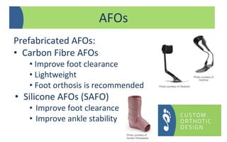 Prefabricated AFOs:
• Carbon Fibre AFOs
• Improve foot clearance
• Lightweight
• Foot orthosis is recommended
• Silicone AFOs (SAFO)
• Improve foot clearance
• Improve ankle stability
AFOs
Photo courtesy of
Dorset Orthopaedic
Photo courtesy of Ottobock
Photo courtesy of
OrtoPed
 