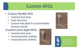 Custom AFOs
• Custom flexible AFO
• Controls foot drop
• Foot clearance
• Custom foot plate to accommodate
pressure points
•Custom Semi-Rigid AFOs
• Controls foot drop
• Increased ankle stability
• Increased knee stability
 