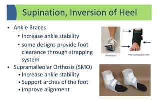Supination, Inversion of Heel
• Ankle Braces
• Increase ankle stability
• some designs provide foot
clearance through strapping
system
• Supramalleolar Orthosis (SMO)
• Increase ankle stability
• Support arches of the foot
• Improve alignment
Inversion Photo courtesy of DJ Ortho
 