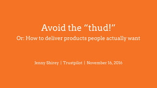 Avoid the “thud!”
Or: How to deliver products people actually want
Jenny Shirey | Trustpilot | November 16, 2016
 