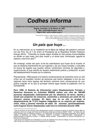 1
Codhes informa______________________________________________________________________________
Boletín de la Consultoría para los Derechos Humanos y el Desplazamiento Número 17,
Bogotá. Colombia, 15 de febrero de 1999
E. Mail: codhes@colomsat. net.co
Página Web: www.codhes.org.co
Everardo de Jesús y Julio Ernesto: ¿Hasta cuando el fantasma de la muerte?
Jairo, Jorge, todos los secuestrados y todos los desaparecidos:
Una voz de solidaridad para romper las cadenas de la infamia.
Los queremos aquí, los necesitamos ahora.
Un país que huye1
...
En su intervención en la instalación de la Mesa de diálogo del gobierno nacional
con las Farc- Ep el 7 de enero el Presidente de la República Andrés Pastrana
Arango afirmó: “Colombia no puede seguir dividida en tres países irreconciliables
en donde un país mata, otro país muere y un tercer país, horrorizado, agacha la
cabeza y cierra los ojos”2
.
Sin embargo, existe otro país: el de los colombianos que huyen de la muerte; el
que se dispersa diariamente de sus regiones y de sus raíces sociales y culturales
en busca de lugares que puedan ofrecer condiciones mínimas de seguridad y
supervivencia; el que marcha en éxodos reclamando justicia y protección, el país
del desplazamiento forzado por la violencia
Precisamente, 1998 pasará a la historia contemporánea de Colombia como un año
crítico por el inusitado número de personas que fueron obligadas a huir de sus
regiones hacia otros lugares del territorio nacional como consecuencia de una
guerra irregular en la que la principal víctima sigue siendo la población civil no
combatiente.
Para 1998, el Sistema de Información sobre Desplazamiento Forzado y
Derechos Humanos en Colombia SISDES estima una cifra de 308.000
personas desplazadas violentamente por las dinámicas de terror, muerte y
éxodo que propician las masacres, asesinatos y amenazas por parte de los
diversos actores armados. Es decir, que en un año se produjo el
desplazamiento de 71.613 hogares integrados en su mayoría por mujeres,
niños, niñas y jóvenes menores de edad. En resumen, aproximadamente
ocho hogares fueron desplazados cada hora en Colombia durante 1998.
1
Este es el primero de dos informes sobre desplazamiento forzado y derechos humanos en Colombia durante 1998. Su
realización contó con el apoyo del Fondo de las Naciones Unidas para la Infancia UNICEF- ECHO, de Cristian Aid, del
Fondo Noruego para los Derechos Humanos, y la colaboración de diversas jurisdicciones eclesiásticas de la Iglesia
Católica, la Defensoría del Pueblo, Personerías, gobiernos municipales y departamentales, organizaciones no
gubernamentales de derechos humanos y múltiples actores sociales comprometidos en acciones humanitarias con
poblaciones desplazadas.
2
Intervención del Presidente de la República en el acto de instalación de la mesa de diálogo con las Farc-ep, enero 7 de
1999. Versión de la Oficina de Prensa de la Presidencia de la República
 