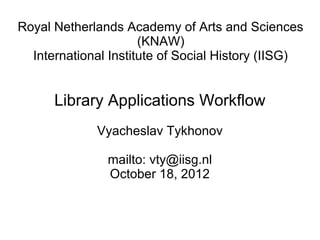 Royal Netherlands Academy of Arts and Sciences
                      (KNAW)
  International Institute of Social History (IISG)


      Library Applications Workflow
             Vyacheslav Tykhonov

               mailto: vty@iisg.nl
               October 18, 2012
 
